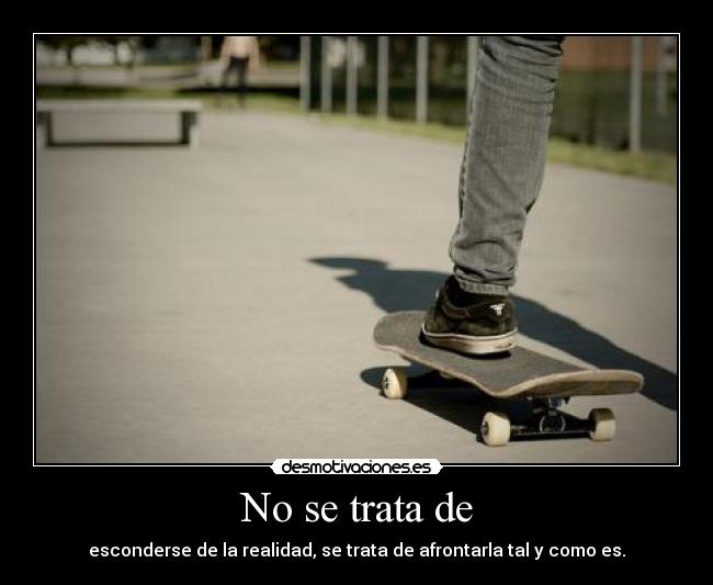 No se trata de - esconderse de la realidad, se trata de afrontarla tal y como es.