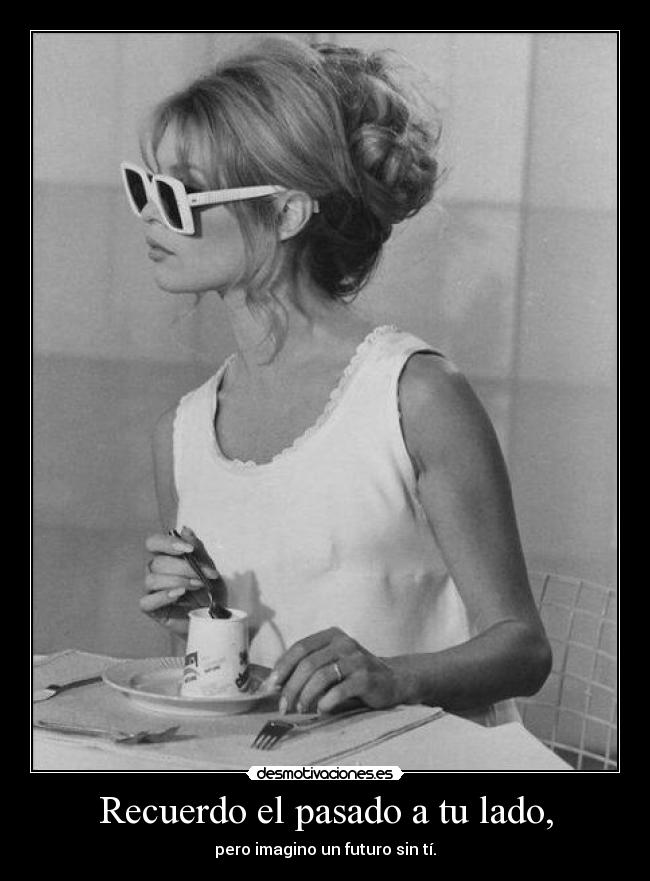 Recuerdo el pasado a tu lado, - pero imagino un futuro sin tí.