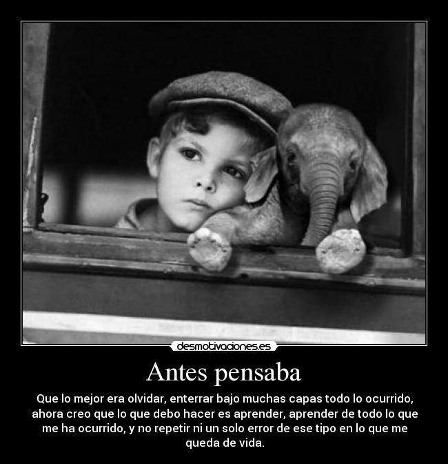 Antes pensaba - Que lo mejor era olvidar, enterrar bajo muchas capas todo lo ocurrido,
ahora creo que lo que debo hacer es aprender, aprender de todo lo que
me ha ocurrido, y no repetir ni un solo error de ese tipo en lo que me
queda de vida.