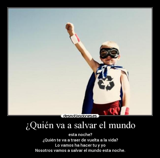 ¿Quién va a salvar el mundo - esta noche?
¿Quién te va a traer de vuelta a la vida?
Lo vamos ha hacer tu y yo
Nosotros vamos a salvar el mundo esta noche.