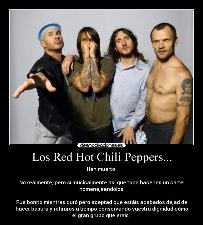 Los Red Hot Chili Peppers... - Han muerto
No realmente, pero sí musicalmente así que toca hacerles un cartel
homenajeandolos.
Fue bonito mientras duró pero aceptad que estáis acabados dejad de
hacer basura y retiraros a tiempo conservando vuestra dignidad cómo
el gran grupo que erais.