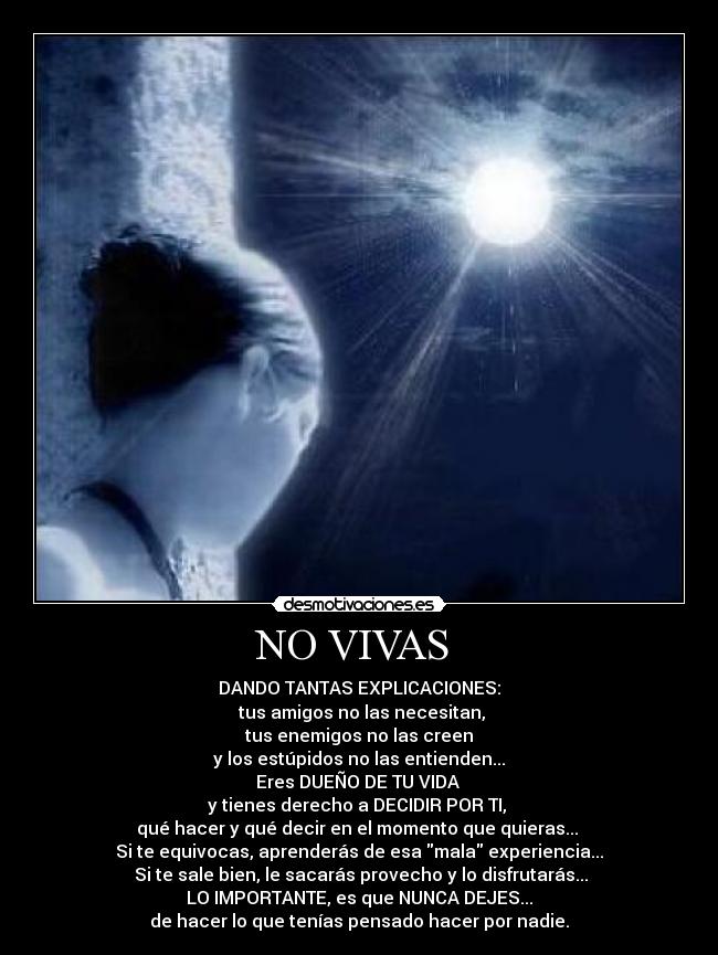 NO VIVAS - DANDO TANTAS EXPLICACIONES:
tus amigos no las necesitan,
tus enemigos no las creen
y los estúpidos no las entienden...
Eres DUEÑO DE TU VIDA
y tienes derecho a DECIDIR POR TI,
qué hacer y qué decir en el momento que quieras...
Si te equivocas, aprenderás de esa mala experiencia...
Si te sale bien, le sacarás provecho y lo disfrutarás...
LO IMPORTANTE, es que NUNCA DEJES...
de hacer lo que tenías pensado hacer por nadie.