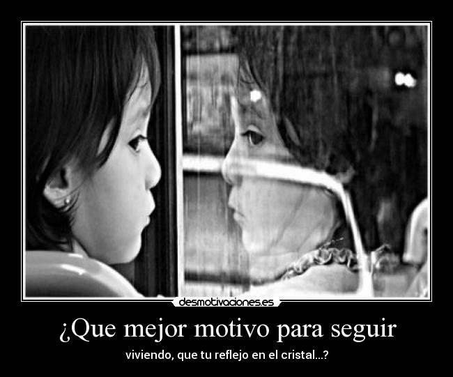 ¿Que mejor motivo para seguir - viviendo, que tu reflejo en el cristal...?