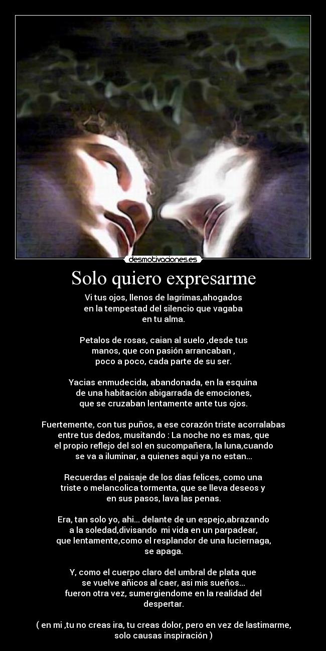 Solo quiero expresarme - Vi tus ojos, llenos de lagrimas,ahogados
en la tempestad del silencio que vagaba
en tu alma.

Petalos de rosas, caian al suelo ,desde tus
manos, que con pasión arrancaban ,
poco a poco, cada parte de su ser.

Yacias enmudecida, abandonada, en la esquina
de una habitación abigarrada de emociones,
que se cruzaban lentamente ante tus ojos.

Fuertemente, con tus puños, a ese corazón triste acorralabas
entre tus dedos, musitando : La noche no es mas, que
el propio reflejo del sol en sucompañera, la luna,cuando
se va a iluminar, a quienes aqui ya no estan...

Recuerdas el paisaje de los dias felices, como una
triste o melancolica tormenta, que se lleva deseos y
en sus pasos, lava las penas.

Era, tan solo yo, ahi... delante de un espejo,abrazando
a la soledad,divisando  mi vida en un parpadear,
que lentamente,como el resplandor de una luciernaga,
se apaga.

Y, como el cuerpo claro del umbral de plata que
se vuelve añicos al caer, asi mis sueños...
fueron otra vez, sumergiendome en la realidad del
despertar.

( en mi ,tu no creas ira, tu creas dolor, pero en vez de lastimarme,
solo causas inspiración )