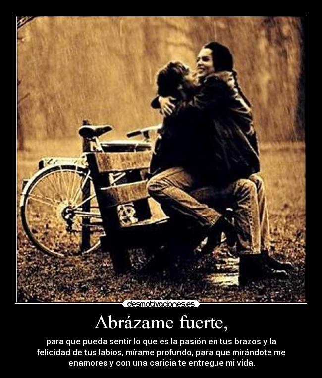 Abrázame fuerte, - para que pueda sentir lo que es la pasión en tus brazos y la
felicidad de tus labios, mírame profundo, para que mirándote me
enamores y con una caricia te entregue mi vida.