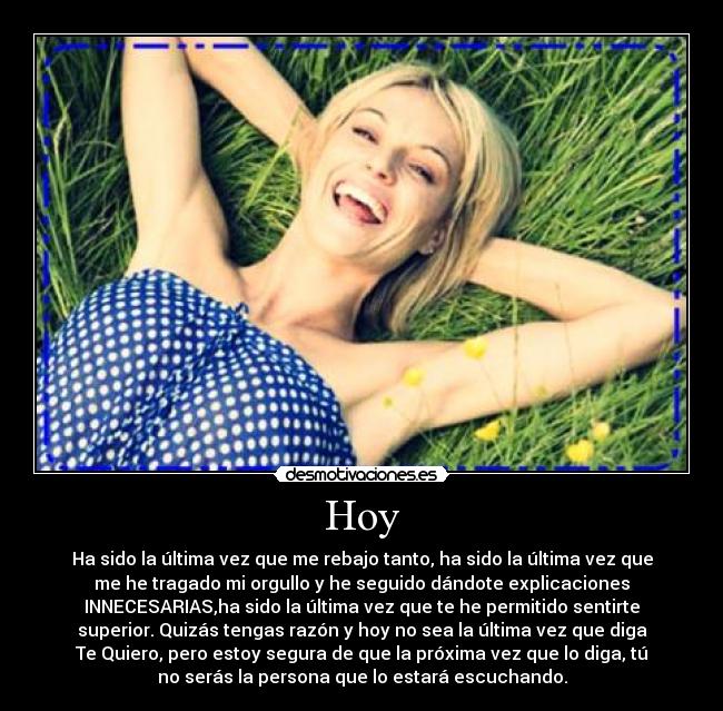 Hoy - Ha sido la última vez que me rebajo tanto, ha sido la última vez que
me he tragado mi orgullo y he seguido dándote explicaciones
INNECESARIAS,ha sido la última vez que te he permitido sentirte
superior. Quizás tengas razón y hoy no sea la última vez que diga
Te Quiero, pero estoy segura de que la próxima vez que lo diga, tú
no serás la persona que lo estará escuchando.