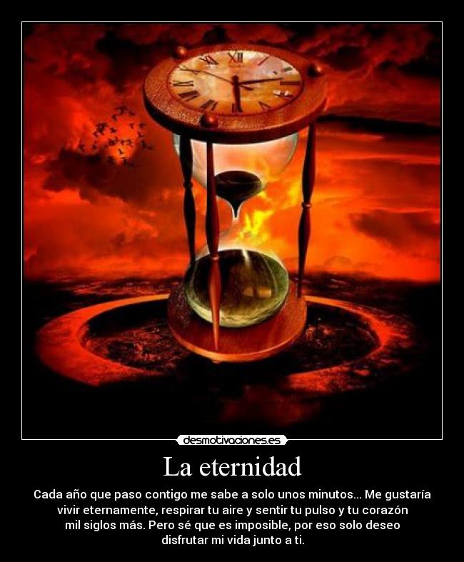 La eternidad - Cada año que paso contigo me sabe a solo unos minutos... Me gustaría
vivir eternamente, respirar tu aire y sentir tu pulso y tu corazón
mil siglos más. Pero sé que es imposible, por eso solo deseo
disfrutar mi vida junto a ti.
