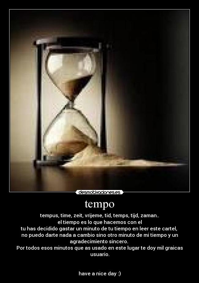 tempo - tempus, time, zeit, vrijeme, tid, temps, tijd, zaman..
el tiempo es lo que hacemos con el
tu has decidido gastar un minuto de tu tiempo en leer este cartel,
no puedo darte nada a cambio sino otro minuto de mi tiempo y un
agradecimiento sincero.
Por todos esos minutos que as usado en este lugar te doy mil graicas
usuario.
have a nice day :)