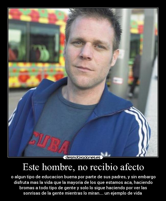 Este hombre, no recibio afecto - o algun tipo de educacion buena por parte de sus padres, y sin embargo
disfruta mas la vida que la mayoria de los que estamos aca, haciendo
bromas a todo tipo de gente y solo lo sigue haciendo por ver las
sonrisas de la gente mientras lo miran.... un ejemplo de vida