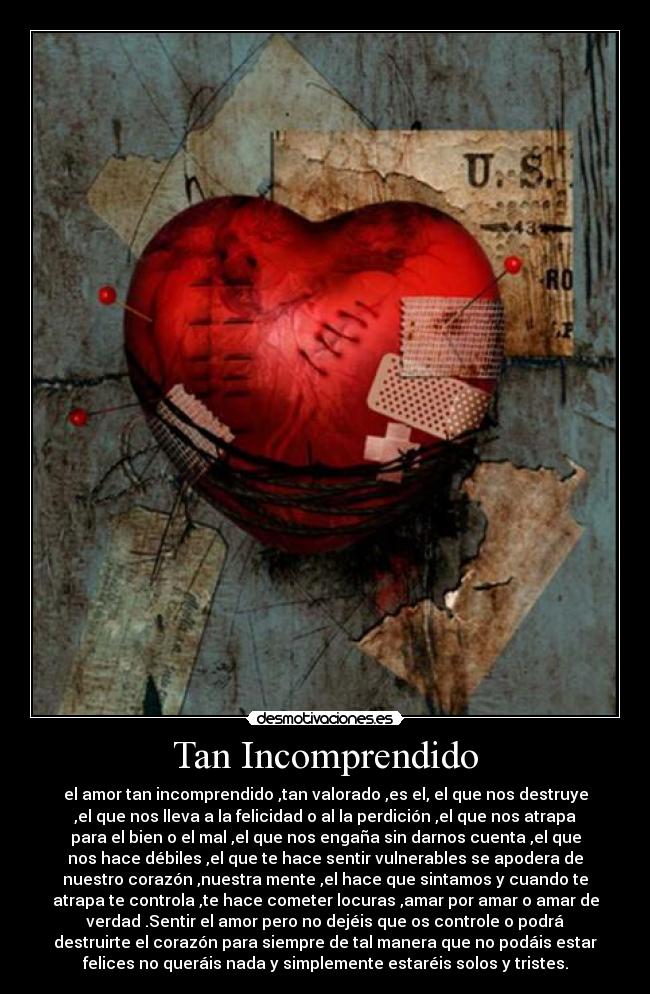 Tan Incomprendido - el amor tan incomprendido ,tan valorado ,es el, el que nos destruye
,el que nos lleva a la felicidad o al la perdición ,el que nos atrapa
para el bien o el mal ,el que nos engaña sin darnos cuenta ,el que
nos hace débiles ,el que te hace sentir vulnerables se apodera de
nuestro corazón ,nuestra mente ,el hace que sintamos y cuando te
atrapa te controla ,te hace cometer locuras ,amar por amar o amar de
verdad .Sentir el amor pero no dejéis que os controle o podrá
destruirte el corazón para siempre de tal manera que no podáis estar
felices no queráis nada y simplemente estaréis solos y tristes.