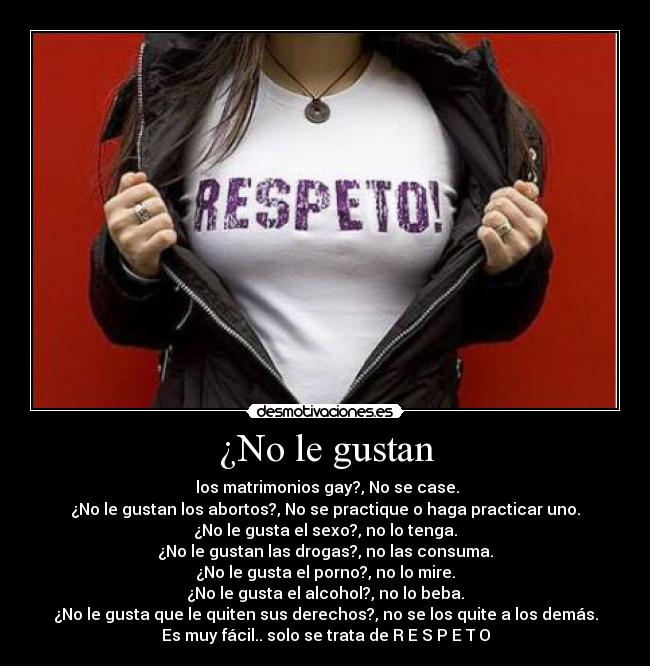 ¿No le gustan -  los matrimonios gay?, No se case.
¿No le gustan los abortos?, No se practique o haga practicar uno.
¿No le gusta el sexo?, no lo tenga.
¿No le gustan las drogas?, no las consuma.
¿No le gusta el porno?, no lo mire.
¿No le gusta el alcohol?, no lo beba.
¿No le gusta que le quiten sus derechos?, no se los quite a los demás.
Es muy fácil.. solo se trata de R E S P E T O