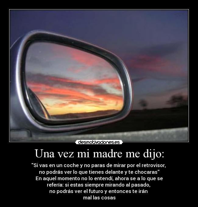 Una vez mi madre me dijo: - Si vas en un coche y no paras de mirar por el retrovisor, 
no podrás ver lo que tienes delante y te chocaras
En aquel momento no lo entendí, ahora se a lo que se
refería: si estas siempre mirando al pasado, 
no podrás ver el futuro y entonces te irán 
mal las cosas