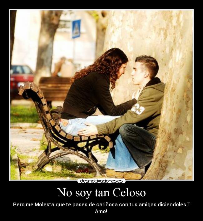 No soy tan Celoso - Pero me Molesta que te pases de cariñosa con tus amigas diciendoles T Amo!