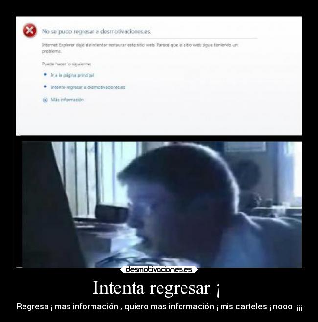 Intenta regresar ¡  - Regresa ¡ mas información , quiero mas información ¡ mis carteles ¡ nooo  ¡¡¡