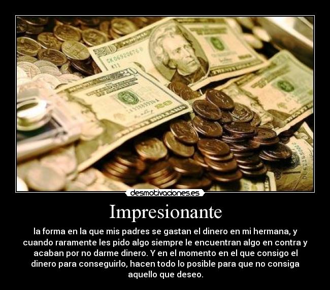 Impresionante - la forma en la que mis padres se gastan el dinero en mi hermana, y
cuando raramente les pido algo siempre le encuentran algo en contra y
acaban por no darme dinero. Y en el momento en el que consigo el
dinero para conseguirlo, hacen todo lo posible para que no consiga
aquello que deseo.