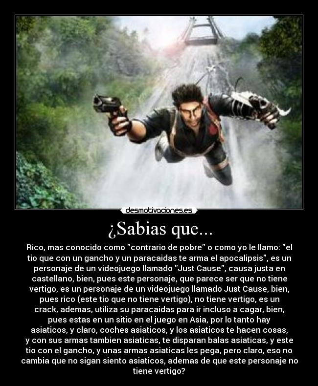¿Sabias que... - Rico, mas conocido como contrario de pobre o como yo le llamo: el
tio que con un gancho y un paracaidas te arma el apocalipsis, es un
personaje de un videojuego llamado Just Cause, causa justa en
castellano, bien, pues este personaje, que parece ser que no tiene
vertigo, es un personaje de un videojuego llamado Just Cause, bien,
pues rico (este tio que no tiene vertigo), no tiene vertigo, es un
crack, ademas, utiliza su paracaidas para ir incluso a cagar, bien,
pues estas en un sitio en el juego en Asia, por lo tanto hay
asiaticos, y claro, coches asiaticos, y los asiaticos te hacen cosas,
y con sus armas tambien asiaticas, te disparan balas asiaticas, y este
tio con el gancho, y unas armas asiaticas les pega, pero claro, eso no
cambia que no sigan siento asiaticos, ademas de que este personaje no
tiene vertigo?