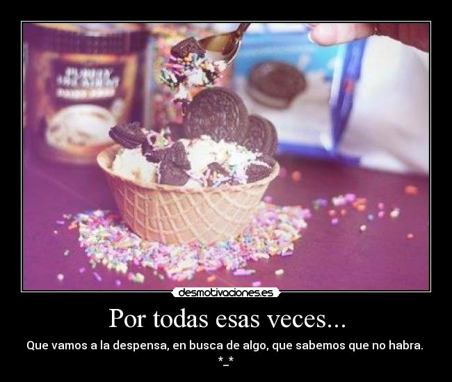 Por todas esas veces... - Que vamos a la despensa, en busca de algo, que sabemos que no habra.
*_*