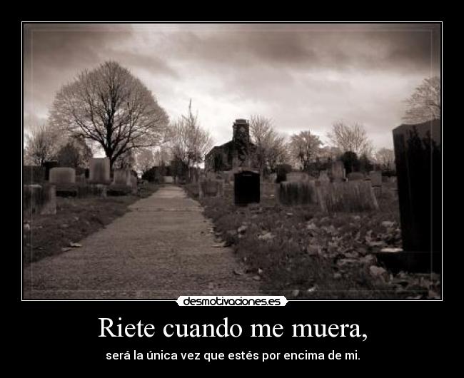 Riete cuando me muera, - será la única vez que estés por encima de mi.