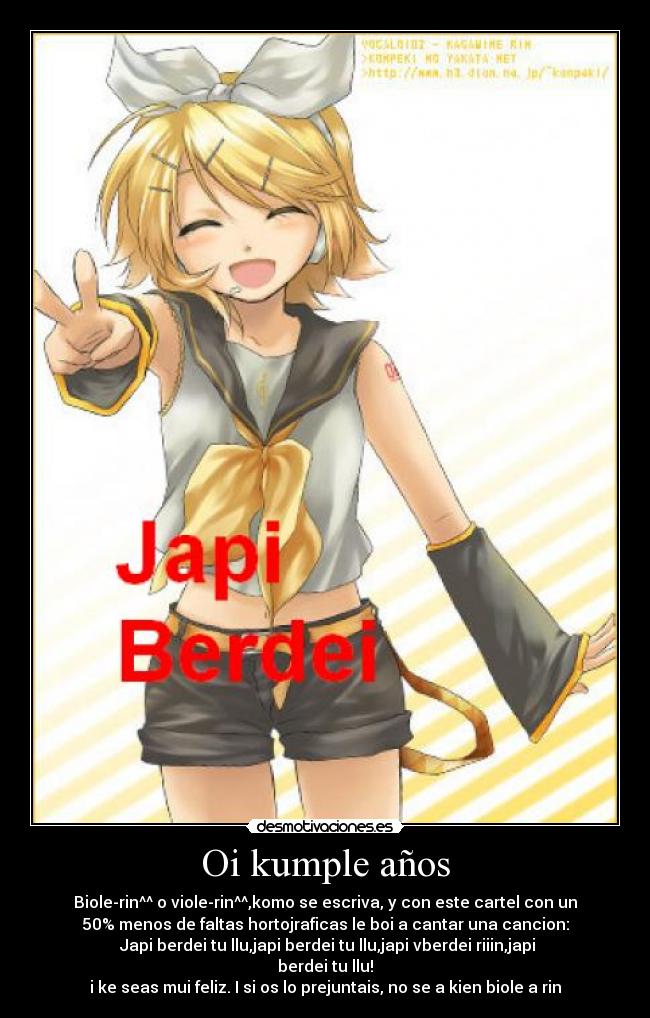 Oi kumple años - Biole-rin^^ o viole-rin^^,komo se escriva, y con este cartel con un
50% menos de faltas hortojraficas le boi a cantar una cancion:
♫Japi berdei tu llu,japi berdei tu llu,japi vberdei riiin,japi
berdei tu llu!♫
i ke seas mui feliz. I si os lo prejuntais, no se a kien biole a rin