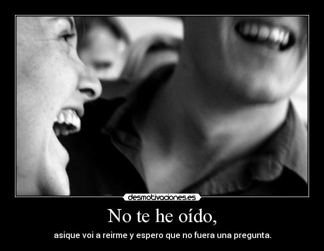 No te he oído, - asique voi a reirme y espero que no fuera una pregunta.