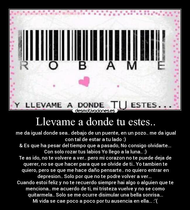 Llevame a donde tu estes.. -  me da igual donde sea.. debajo de un puente, en un pozo.. me da igual
con tal de estar a tu lado :)
& Es que ha pesar del tiempo que a pasado, No consigo olvidarte...♥
Con solo rozar tus labios Yo llego a la luna.. :)
Te as ido, no te volvere a ver.. pero mi corazon no te puede deja de
querer, no se que hacer para que se olvide de ti.. Yo tambien te
quiero, pero se que me hace daño pensarte.. no quiero entrar en
depresion.. Solo por que no te podre volver a ver... 
Cuando estoi feliz y no te recuerdo siempre hai algo o alguien que te
menciona.. me acuerdo de ti, mi tristeza vuelve y no se como
quitarmela.. Solo se me ocurre disimular una bella sonrisa...
Mi vida se cae poco a poco por tu ausencia en ella... :(