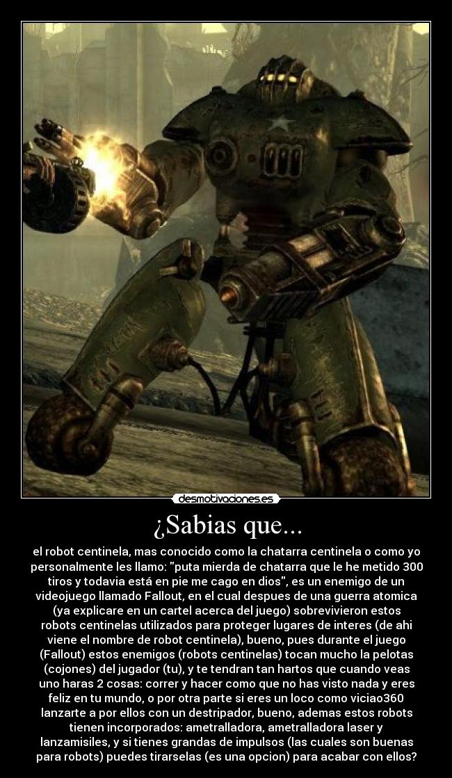 ¿Sabias que... - el robot centinela, mas conocido como la chatarra centinela o como yo
personalmente les llamo: puta mierda de chatarra que le he metido 300
tiros y todavia está en pie me cago en dios, es un enemigo de un
videojuego llamado Fallout, en el cual despues de una guerra atomica
(ya explicare en un cartel acerca del juego) sobrevivieron estos
robots centinelas utilizados para proteger lugares de interes (de ahi
viene el nombre de robot centinela), bueno, pues durante el juego
(Fallout) estos enemigos (robots centinelas) tocan mucho la pelotas
(cojones) del jugador (tu), y te tendran tan hartos que cuando veas
uno haras 2 cosas: correr y hacer como que no has visto nada y eres
feliz en tu mundo, o por otra parte si eres un loco como viciao360
lanzarte a por ellos con un destripador, bueno, ademas estos robots
tienen incorporados: ametralladora, ametralladora laser y
lanzamisiles, y si tienes grandas de impulsos (las cuales son buenas
para robots) puedes tirarselas (es una opcion) para acabar con ellos?