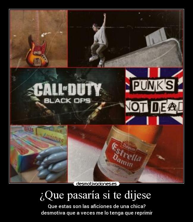 ¿Que pasaría si te dijese  - Que estas son las aficiones de una chica?
desmotiva que a veces me lo tenga que reprimir