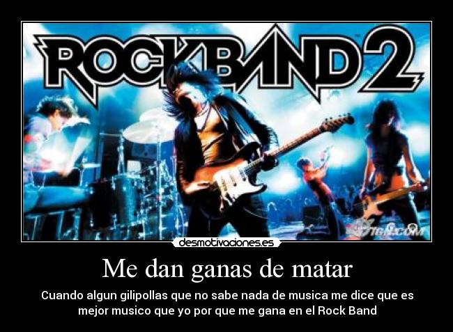 Me dan ganas de matar - Cuando algun gilipollas que no sabe nada de musica me dice que es
mejor musico que yo por que me gana en el Rock Band