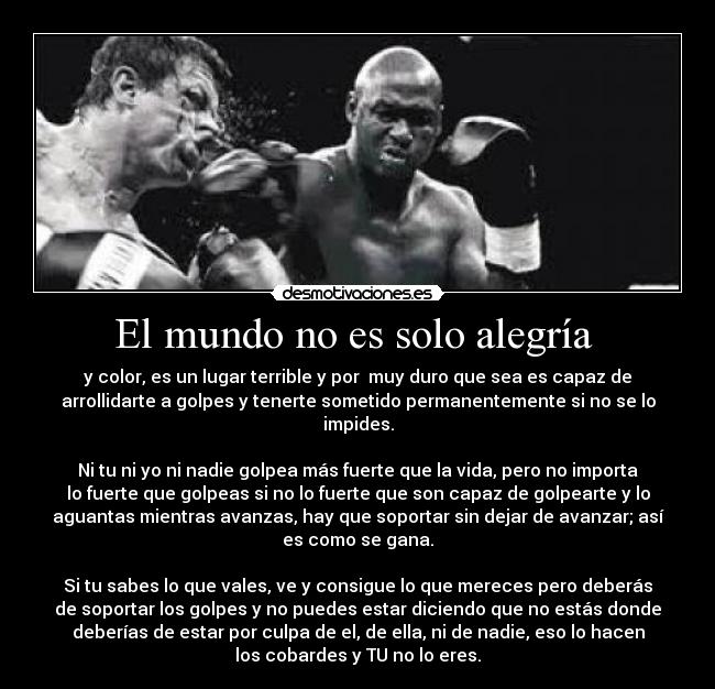 El mundo no es solo alegría - y color, es un lugar terrible y por muy duro que sea es capaz de
arrollidarte a golpes y tenerte sometido permanentemente si no se lo
impides.
Ni tu ni yo ni nadie golpea más fuerte que la vida, pero no importa
lo fuerte que golpeas si no lo fuerte que son capaz de golpearte y lo
aguantas mientras avanzas, hay que soportar sin dejar de avanzar; así
es como se gana.
Si tu sabes lo que vales, ve y consigue lo que mereces pero deberás
de soportar los golpes y no puedes estar diciendo que no estás donde
deberías de estar por culpa de el, de ella, ni de nadie, eso lo hacen
los cobardes y TU no lo eres.