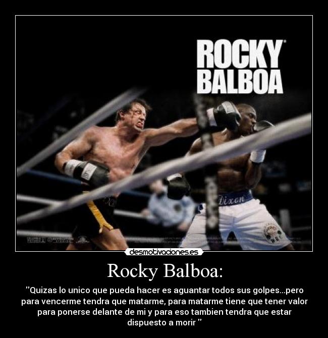 Rocky Balboa: - Quizas lo unico que pueda hacer es aguantar todos sus golpes...pero
para vencerme tendra que matarme, para matarme tiene que tener valor
para ponerse delante de mi y para eso tambien tendra que estar
dispuesto a morir 