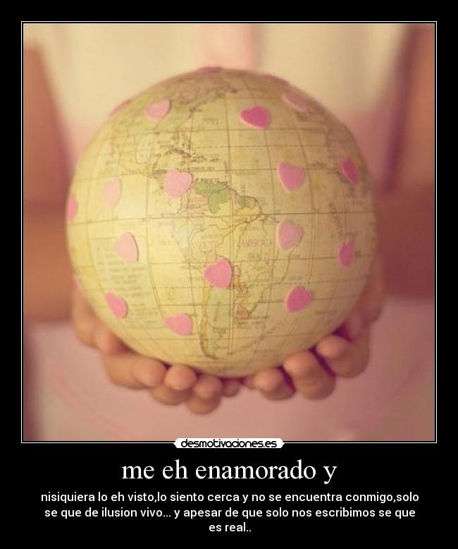 me eh enamorado y - nisiquiera lo eh visto,lo siento cerca y no se encuentra conmigo,solo
se que de ilusion vivo... y apesar de que solo nos escribimos se que
es real..