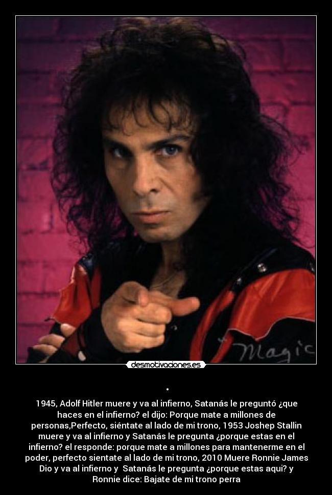 . - 1945, Adolf Hitler muere y va al infierno, Satanás le preguntó ¿que
haces en el infierno? el dijo: Porque mate a millones de
personas,Perfecto, siéntate al lado de mi trono, 1953 Joshep Stallin
muere y va al infierno y Satanás le pregunta ¿porque estas en el
infierno? el responde: porque mate a millones para mantenerme en el
poder, perfecto sientate al lado de mi trono, 2010 Muere Ronnie James
Dio y va al infierno y Satanás le pregunta ¿porque estas aqui? y
Ronnie dice: Bajate de mi trono perra