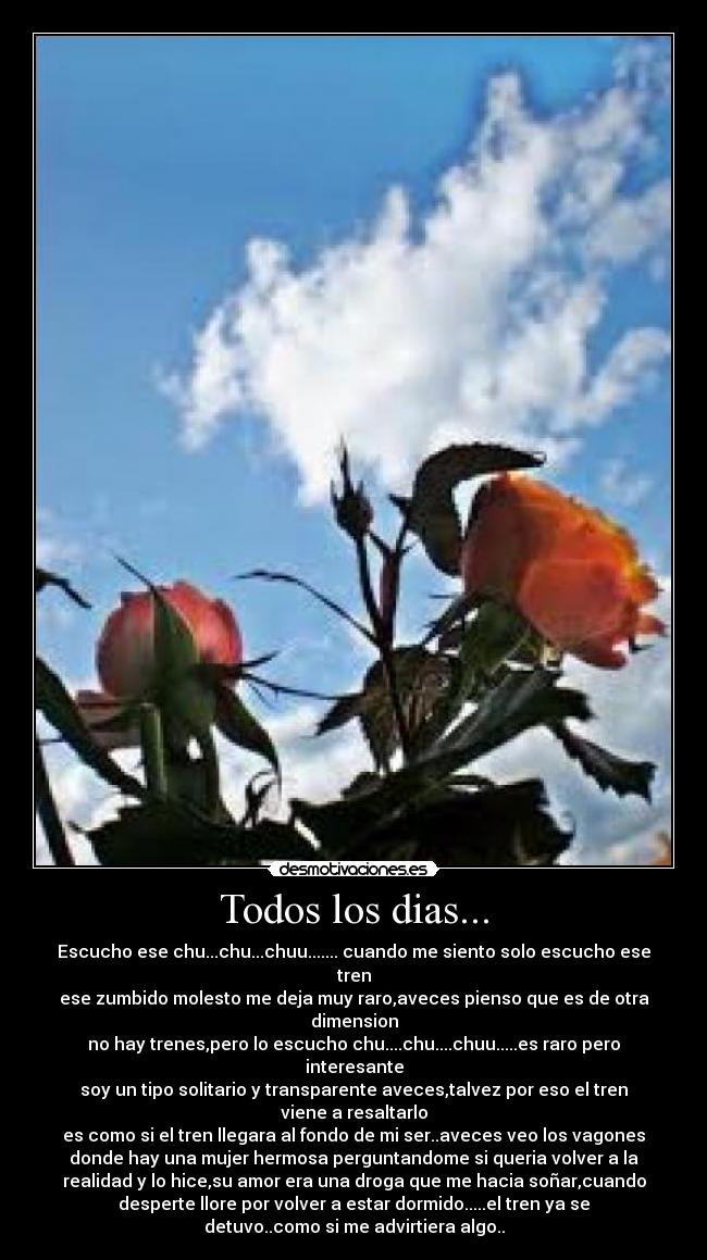 Todos los dias... - Escucho ese chu...chu...chuu....... cuando me siento solo escucho ese
tren
ese zumbido molesto me deja muy raro,aveces pienso que es de otra
dimension
no hay trenes,pero lo escucho chu....chu....chuu.....es raro pero
interesante
soy un tipo solitario y transparente aveces,talvez por eso el tren
viene a resaltarlo
es como si el tren llegara al fondo de mi ser..aveces veo los vagones
donde hay una mujer hermosa perguntandome si queria volver a la
realidad y lo hice,su amor era una droga que me hacia soñar,cuando
desperte llore por volver a estar dormido.....el tren ya se
detuvo..como si me advirtiera algo..