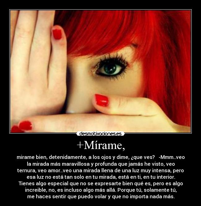 +Mírame, - mirame bien, detenidamente, a los ojos y dime, ¿que ves? -Mmm..veo
la mirada más maravillosa y profunda que jamás he visto, veo
ternura, veo amor..veo una mirada llena de una luz muy intensa, pero
esa luz no está tan solo en tu mirada, está en ti, en tu interior.
Tienes algo especial que no se expresarte bien qué es, pero es algo
increible, no, es incluso algo más allá. Porque tú, solamente tú,
me haces sentir que puedo volar y que no importa nada más.