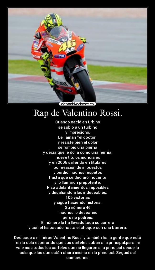 Rap de Valentino Rossi. - Cuando nació en Urbino
se subió a un turbino
y impresionó.
Le llaman el doctor
y resiste bien el dolor
se rompió una pierna
y decía que le dolía como una hernia,
nueve títulos mundiales
y en 2006 saliendo en titulares
por evasión de impuestos
y perdió muchos respetos
hasta que se declaró inocente
y lo llamaron prepotente.
Hizo adelantamientos imposibles
y desafiando a los indeseables.
105 victorias
y sigue haciendo historia.
Su número 46
muchos lo deseareis
pero no podreis.
El número lo ha llevado toda su carrera
y con el ha pasado hasta el choque con una barrera.
Dedicado a mi héroe Valentino Rossi y también ha la gente que está
en la cola esperando que sus carteles suban a la principal,para mi
vale mas todos los carteles que no llegaron a la principal desde la
cola que los que están ahora mismo en la principal. Seguid así
campeones.