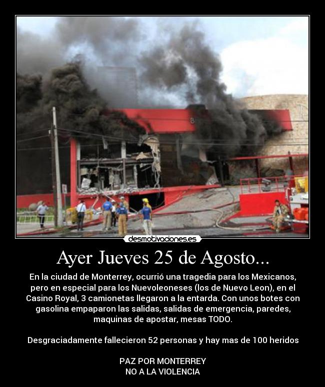 Ayer Jueves 25 de Agosto... - En la ciudad de Monterrey, ocurrió una tragedia para los Mexicanos,
pero en especial para los Nuevoleoneses (los de Nuevo Leon), en el
Casino Royal, 3 camionetas llegaron a la entarda. Con unos botes con
gasolina empaparon las salidas, salidas de emergencia, paredes,
maquinas de apostar, mesas TODO.

Desgraciadamente fallecieron 52 personas y hay mas de 100 heridos

PAZ POR MONTERREY
NO A LA VIOLENCIA