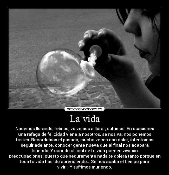 La vida - Nacemos llorando, reímos, volvemos a llorar, sufrimos. En ocasiones
una ráfaga de felicidad viene a nosotros, se nos va, nos ponemos
tristes. Recordamos el pasado, mucha veces con dolor, intentamos
seguir adelante, conocer gente nueva que al final nos acabará
hiriendo. Y cuando al final de tu vida puedes vivir sin
preocupaciones, puesto que seguramente nada te dolerá tanto porque en
toda tu vida has ido aprendiendo… Se nos acaba el tiempo para
vivir… Y sufrimos muriendo.