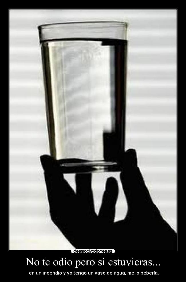 No te odio pero si estuvieras... - en un incendio y yo tengo un vaso de agua, me lo bebería.