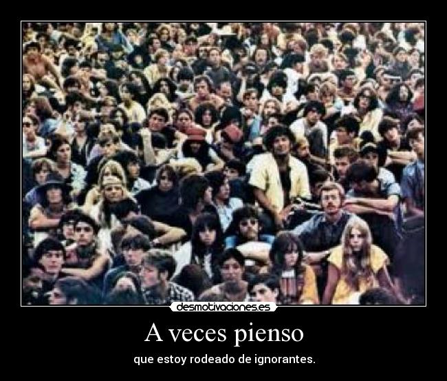 A veces pienso - que estoy rodeado de ignorantes.