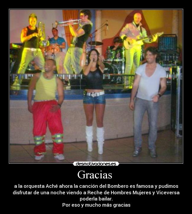 Gracias - a la orquesta Aché ahora la canción del Bombero es famosa y pudimos
disfrutar de una noche viendo a Reche de Hombres Mujeres y Viceversa
poderla bailar.
Por eso y mucho más gracias