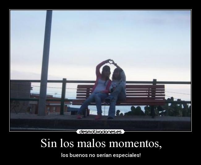 Sin los malos momentos, - los buenos no serían especiales!