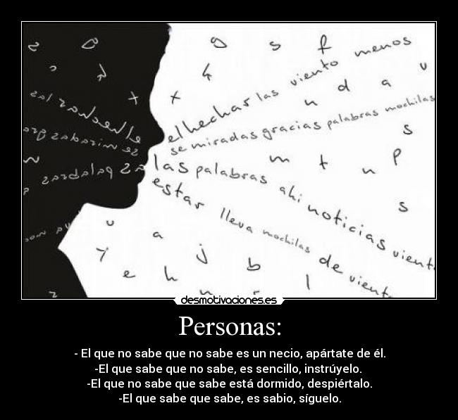 Personas: - - El que no sabe que no sabe es un necio, apártate de él.
-El que sabe que no sabe, es sencillo, instrúyelo.
-El que no sabe que sabe está dormido, despiértalo.
-El que sabe que sabe, es sabio, síguelo.