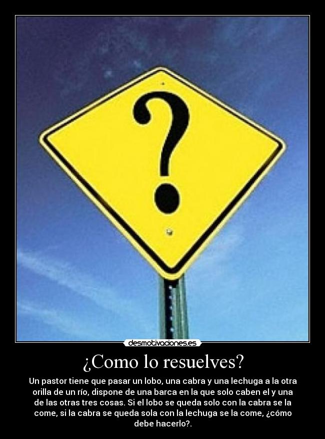 ¿Como lo resuelves? - Un pastor tiene que pasar un lobo, una cabra y una lechuga a la otra
orilla de un río, dispone de una barca en la que solo caben el y una
de las otras tres cosas. Si el lobo se queda solo con la cabra se la
come, si la cabra se queda sola con la lechuga se la come, ¿cómo
debe hacerlo?.