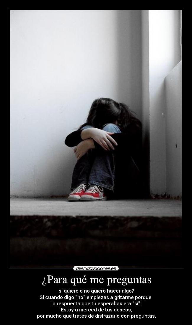 ¿Para qué me preguntas - si quiero o no quiero hacer algo?
Si cuando digo no empiezas a gritarme porque
la respuesta que tú esperabas era sí.
Estoy a merced de tus deseos,
por mucho que trates de disfrazarlo con preguntas.