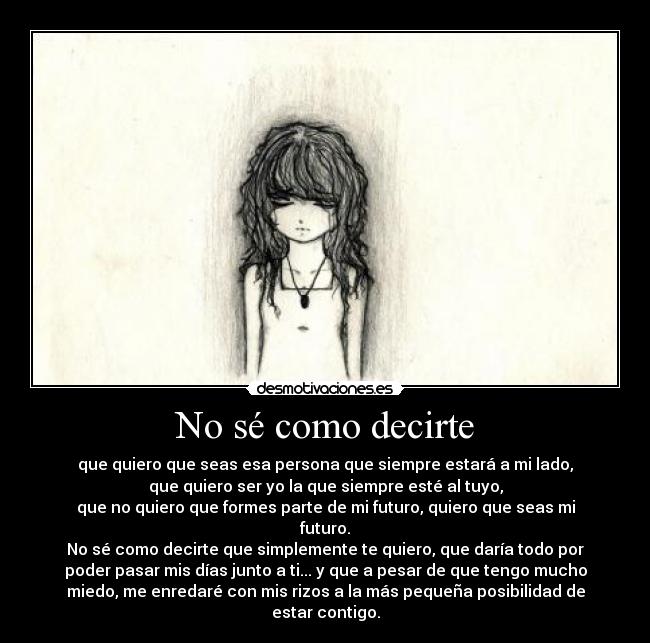 No sé como decirte - que quiero que seas esa persona que siempre estará a mi lado,
que quiero ser yo la que siempre esté al tuyo,
que no quiero que formes parte de mi futuro, quiero que seas mi
futuro.
No sé como decirte que simplemente te quiero, que daría todo por
poder pasar mis días junto a ti... y que a pesar de que tengo mucho
miedo, me enredaré con mis rizos a la más pequeña posibilidad de
estar contigo.
