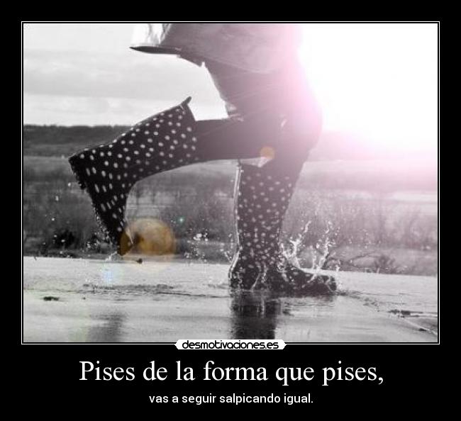 Pises de la forma que pises, - vas a seguir salpicando igual.