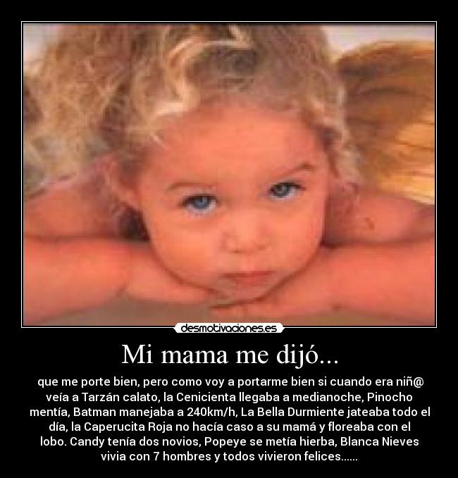 Mi mama me dijó... -  que me porte bien, pero como voy a portarme bien si cuando era niñ@
veía a Tarzán calato, la Cenicienta llegaba a medianoche, Pinocho
mentía, Batman manejaba a 240km/h, La Bella Durmiente jateaba todo el
día, la Caperucita Roja no hacía caso a su mamá y floreaba con el
lobo. Candy tenía dos novios, Popeye se metía hierba, Blanca Nieves
vivia con 7 hombres y todos vivieron felices......