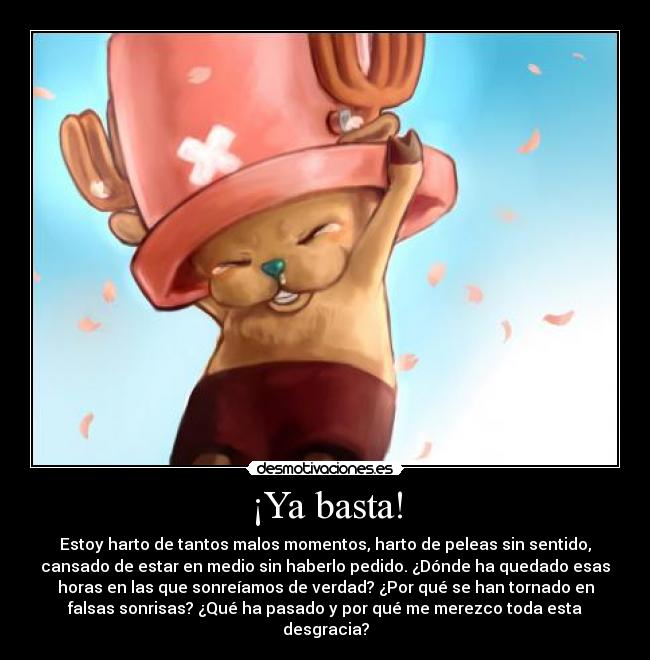 ¡Ya basta! - Estoy harto de tantos malos momentos, harto de peleas sin sentido,
cansado de estar en medio sin haberlo pedido. ¿Dónde ha quedado esas
horas en las que sonreíamos de verdad? ¿Por qué se han tornado en
falsas sonrisas? ¿Qué ha pasado y por qué me merezco toda esta
desgracia?