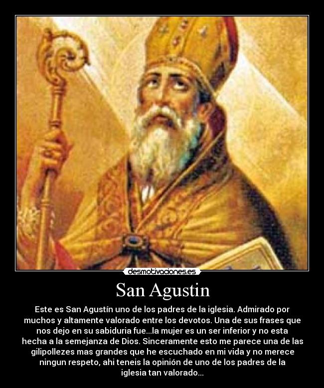 San Agustin - Este es San Agustín uno de los padres de la iglesia. Admirado por
muchos y altamente valorado entre los devotos. Una de sus frases que
nos dejo en su sabiduria fue...la mujer es un ser inferior y no esta
hecha a la semejanza de Dios. Sinceramente esto me parece una de las
gilipollezes mas grandes que he escuchado en mi vida y no merece
ningun respeto, ahi teneis la opinión de uno de los padres de la
iglesia tan valorado...