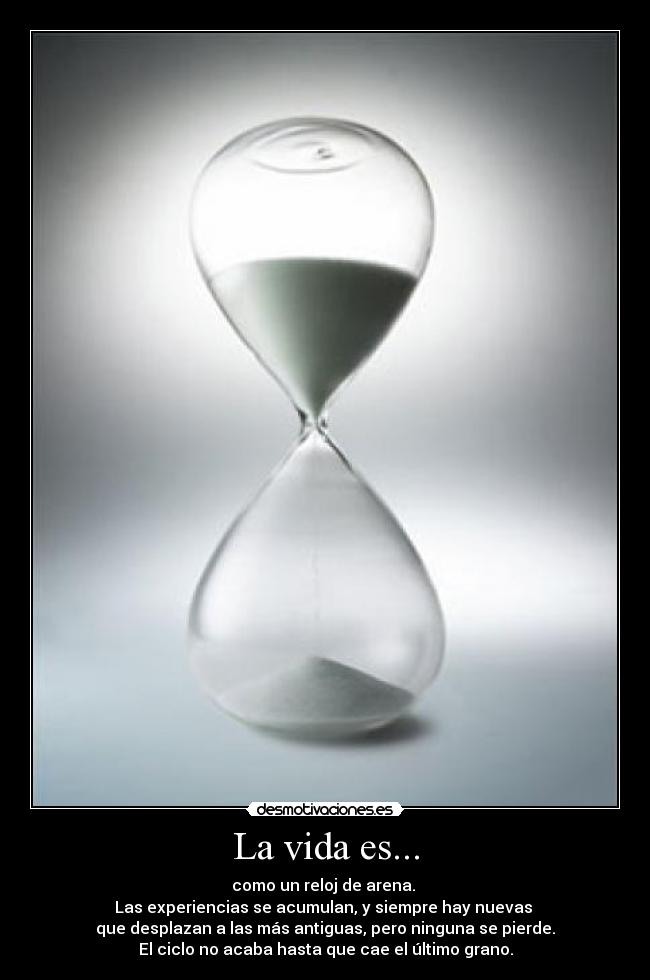 La vida es... - como un reloj de arena.
Las experiencias se acumulan, y siempre hay nuevas
que desplazan a las más antiguas, pero ninguna se pierde.
El ciclo no acaba hasta que cae el último grano.
